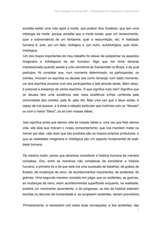 Para navegar no século XXI – Tecnologias do Imaginário e Cibercultura 
acredita existir uma vida após a morte, que pratica ritos fúnebres, que tem uma 
mitologia da morte, porque acredita que a morte existe, quer um renascimento, 
quer a sobrevivência de um fantasma, quer a ressurreição, etc. A realidade 
humana é. pois, por um lado, biológica e, por outro, autobiológica, quer dizer, 
mitológica. 
Um dos traços importantes do meu trabalho foi deixar de subestimar os aspectos 
imaginário e mitológicos do ser humano. Algo que me tinha deveras 
impressionado quando assisti a uma cerimônia de Candomblé no Brasil, e da qual 
participei, foi constatar que, num momento determinado, os participantes, os 
crentes, invocam os espíritos ou deuses tais como Iemanjá; num dado momento, 
um dos espíritos encama num dos participantes e fala através deste. Além disso, 
é possível a presença de vários espíritos. O que significa tudo isto? Significa que 
os deuses têm uma existência real; essa existência é-lhes conferida pela 
comunidade dos crentes, pela fé, pelo rito. Mas uma vez que o deus existe, é 
capaz de nos possuir, e é essa a relação particular que nutrimos com os "deuses", 
ou com o nosso "Deus", ou as com nossas idéias. 
Isso significa ainda que damos vida às nossas idéias e, uma vez que lhes damos 
vida, são elas que indicam o nosso comportamento, que nos mandam matar ou 
morrer por elas; vale dizer que tais produtos são os nossos próprios produtores, e 
que as realidades imaginária e mitológica são um aspecto fundamental da reali-dade 
7 
humana. 
Do mesmo modo, penso que devemos considerar a história humana de maneira 
complexa. Ora, entre as maneiras não complexas de considerar a história 
humana, a primeira foi a de que esta era uma sucessão de batalhas, de golpes de 
Estado, de mudanças de reino, de acontecimentos importantes, de acidentes, de 
guerras. Uma segunda maneira consistiu em julgar que os acidentes, as guerras, 
as mudanças de reino, eram acontecimentos superficiais enquanto, na realidade, 
existiria um movimento ascendente, o do progresso; as leis da história estariam 
escritas no decurso da humanidade e, se surgissem acidentes, seriam provisórios. 
Primeiramente, é necessário unir estas duas concepções: a dos acidentes, das 
 