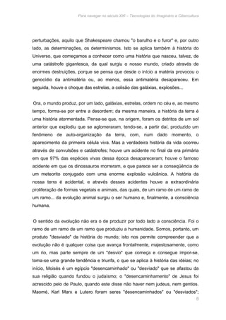 Para navegar no século XXI – Tecnologias do Imaginário e Cibercultura 
perturbações, aquilo que Shakespeare chamou "o barulho e o furor" e, por outro 
lado, as determinações, os determinismos. Isto se aplica também à história do 
Universo, que começamos a conhecer como uma história que nasceu, talvez, de 
uma catástrofe gigantesca, da qual surgiu o nosso mundo, criado através de 
enormes destruições, porque se pensa que desde o início a matéria provocou o 
genocídio da antimatéria ou, ao menos, essa antimatéria desapareceu. Em 
seguida, houve o choque das estrelas, a colisão das galáxias, explosões... 
Ora, o mundo produz, por um lado, galáxias, estrelas, ordem no céu e, ao mesmo 
tempo, forma-se por entre a desordem; da mesma maneira, a história da terra é 
uma história atormentada. Pensa-se que, na origem, foram os detritos de um sol 
anterior que explodiu que se aglomeraram, tendo-se, a partir daí, produzido um 
fenômeno de auto-organização da terra, com, num dado momento, o 
aparecimento da primeira célula viva. Mas a verdadeira história da vida ocorreu 
através de convulsões e catástrofes; houve um acidente no final da era primária 
em que 97% das espécies vivas dessa época desapareceram; houve o famoso 
acidente em que os dinossauros morreram, e que parece ser a conseqüência de 
um meteorito conjugado com uma enorme explosão vulcânica. A história da 
nossa terra é acidental, e através desses acidentes houve a extraordinária 
proliferação de formas vegetais e animais, das quais, de um ramo de um ramo de 
um ramo... da evolução animal surgiu o ser humano e, finalmente, a consciência 
humana. 
O sentido da evolução não era o de produzir por todo lado a consciência. Foi o 
ramo de um ramo de um ramo que produziu a humanidade. Somos, portanto, um 
produto "desviado" da história do mundo; isto nos permite compreender que a 
evolução não é qualquer coisa que avança frontalmente, majestosamente, como 
um rio, mas parte sempre de um "desvio" que começa e consegue impor-se, 
toma-se uma grande tendência e triunfa, o que se aplica à história das idéias; no 
início, Moisés é um egípcio "desencaminhado" ou "desviado" que se afastou da 
sua religião quando fundou o judaísmo; o "desencaminhamento" de Jesus foi 
acrescido pelo de Paulo, quando este disse não haver nem judeus, nem gentios. 
Maomé, Karl Marx e Lutero foram seres "desencaminhados" ou "desviados"; 
8 
 
