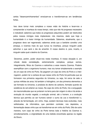 Para navegar no século XXI – Tecnologias do Imaginário e Cibercultura 
certos "desencaminhamentos" enraízam-se e transformam-se em tendências 
fortes. 
Isso deve tornar mais complexa a nossa visão da história e levar-nos a 
compreender a incerteza do nosso tempo, visto que não há progresso necessário 
e inelutável; sabemos que todos os progressos adquiridos podem ser destruídos 
pelos nossos inimigos mais implacáveis: nós mesmos, dado que hoje a 
humanidade é a maior inimiga da humanidade. Sabemos, atualmente, que o 
progresso deve ser regenerado; sabemos ainda que a barbárie constitui uma 
ameaça, e vivemos mais do que nunca na incerteza, porque ninguém pode 
adivinhar o que será o dia de amanhã. O nosso destino é, pois, incerto, e 
ninguém sabe qual o destino do Cosmos. 
Devemos, porém, poder situar-nos nesta incerteza. A nossa situação é, em 
virtude desta constatação, extremamente complexa, porque somos, 
integralmente, filhos do Cosmos e estranhos a esse mesmo Cosmos. Poderia 
exemplificar com o organismo humano, mas vou tomar simplesmente o exemplo 
de um copo de vinho do Porto. Se pegarem um copo de vinho do Porto e o inter-rogarem, 
podem ter a certeza de que nesse vinho do Porto há partículas que se 
formaram nos primeiros segundos do Universo, ou seja, há cerca de sete a 
quinze milhões de anos; há também o hidrogênio, um dos primeiros elementos a 
ser formado no Universo, e produtos do átomo do carbono, formado quando da 
existência do sol anterior ao nosso. No copo de vinho do Porto, há a conjugação 
de macromoléculas que se juntaram na terra para dar origem à vida e há ainda a 
evolução do mundo vegetal, a evolução animal, até o homem, e a evolução 
técnica que permitiu ao ser humano extrair o sumo da uva e transformá-I o, 
através da fermentação, em vinho. Hoje, existem técnicas mais evoluídas, mais 
sofisticadas, da informática, que permitem controlar, nos depósitos, a 
fermentação desse vinho que vai transformar-se em vinho do Porto. Dito de outra 
maneira, num copo de vinho do Porto temos toda a história do Cosmos e, 
simultaneamente, a originalidade de uma bebida encontrada apenas na região 
do Douro. 
9 
 