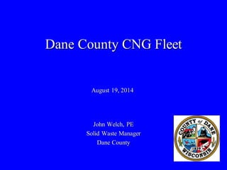 Dane County CNG Fleet 
John Welch, PE 
Solid Waste Manager 
Dane County 
August 19, 2014  