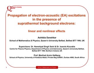 School of Mathematics and Physics
1
1
Propagation of electron-acoustic (EA) excitations
in the presence of
suprathermal background electrons:
linear and nonlinear effects
Ashkbiz Danehkar
School of Mathematics & Physics, Queen’s University Belfast, Belfast BT7 1NN, UK
Supervisors: Dr. Nareshpal Singh Saini & Dr. Ioannis Kourakis
Centre for Plasma Physics, Department of Physics and Astronomy, Queen's University Belfast,
Belfast BT7 1NN, Northern Ireland, UK
Prof. Manfred Armin Hellberg
School of Physics, University of KwaZulu-Natal, Private Bag X54001, Durban 4000, South Africa
 