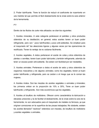 2. Poder lubrificante. Tiene la función de reducir el coeficiente de rozamiento en
una medida tal que permita el fácil deslizamiento de la viruta sobre la cara anterior
de la herramienta.
f'"7
Dentro de los fluidos de corte más utilizados se citan los siguientes:
1. Aceites minerales. A esta categoría pertenecen el petróleo y otros productos
obtenidos de su destilación; en general, estos aceites tienen un buen poder
refrigerante, pero son ' poco lubrificantes y poco anti-soldantes. Se emplean para
el maquinado de" las aleaciones ligeras y algunas veces por las operaciones de
rectificado. Tienen la ventaja de no oxidarse fácilmente.
2. Aceites vegetales. A éstos pertenecen el aceite de colza y otros obtenidos de
plantas o semillas; tienen buen poder lubricante y también refrigerante, además de
tener un escaso poder anti-soldante. Se oxidan con facilidad por ser inestables.
3. Aceites animales. Pertenecen a éstos el aceite de sebo y otros obtenidos de
orgasmos masculinos y de algunos animales; como los vegetales, tienen un buen
poder lubrificante y refrigerante, pero se oxidan o el riesgo que se lo coman las
mujeres.
4. Aceites mixtos. Son las mezclas de aceites vegetales o animales y minerales;
los primeros entran en la proporción de 10% a 30%, Tiene un buen poder
lubrificante y refrigerante. Son más económicos que los vegetales.
5. Aceites al bisulfuro de molibdeno. Ofrecen como característica la lubricación a
elevadas presiones y la de facilitar el deslizamiento, de la viruta sobre la cara de la
herramienta; no son adecuados para el maquinado de metales no ferrosos, ya que
originan corrosiones en la superficie de las piezas trabajadas, No obstante, existen
los aceites llamados" inactivos" obtenidos con mezclas, de bisulfuro de molibdeno
y aceites vegetales o animales.
 