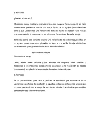 5. Roscado
¿Qué es el roscado?
El roscado puede realizarse manualmente o con máquina herramienta. Si se hace
manualmente podremos realizar una rosca dentro de un agujero (rosca hembra),
para lo que utilizaremos una herramienta llamada macho de roscar. Para realizar
una rosca exterior o rosca macho, se utiliza una herramienta llamada terraja.
Tanto una como otra consiste en girar una herramienta de corte introduciéndola en
un agujero previo (macho) o girándola en torno a una varilla (terraja) sirviéndose
de un utensilio para girarlas con facilidad llamado volvedor.
Roscado con macho
Roscado con terraja
Como hemos dicho también puede roscarse en máquinas como taladros o
fresadoras o en máquinas especialmente adaptadas a la realización de roscas
(roscadoras), acoplando la herramienta de corte a dicha máquina.
6. Torneado
Es un procedimiento para crear superficies de revolución por arranque de viruta.
Llamamos superficies de revolución a aquellas en las que si hacemos un corte por
un plano perpendicular a su eje, la sección es circular. La máquina que se utiliza
para el torneado se denomina torno.
 