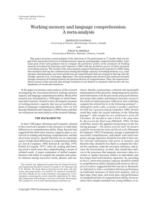 Copyright 1996 Psychonomic Society, Inc. 422
In this paper we present a meta-analysis of the research
investigating the association between working-memory
capacity and language comprehension ability. Much of the
research was stimulated by a 1980 paper in which Dane-
man and Carpenter claimed to have developed a measure
of working-memory capacity that was an excellent pre-
dictor of language comprehension ability. First we will
describe Daneman and Carpenter’s (1980) claims, and then
we will present our meta-analysis of the research findings.
THE BACKGROUND
In their 1980 paper, Daneman and Carpenter claimed
to have resolved a paradox in the literature on individual
differences in comprehension ability. Many theorists had
suggested that short-term memory capacity plays a cru-
cial role in reading and listening comprehension, and that
short-term memory should therefore be an important
source of individual differences in comprehension ability
(cf. Just & Carpenter, 1980; Kintsch & van Dijk, 1978;
Perfetti & Lesgold, 1977). After all, reading and listen-
ing involve much more than comprehending a stream of
isolated words. A major component of skilled compre-
hension is the ability to compute the semantic and syntac-
tic relations among successive words, phrases, and sen-
tences, thereby constructing a coherent and meaningful
representation of the discourse. Integrating newly encoun-
tered information with the previously processed informa-
tion means that readers and listeners must have access to
the results of earlier processes. Otherwise, how could they
compute the referent for he in the following sentence?—
Although he spoke softly, yesterday’s speaker could hear
the little boy’s question (Just & Carpenter, 1980). Or how
could they make the crucial inference in the following
passage?—Jake bought his new girlfriend a turtle for
Christmas. He decided to take it back to the shop when
he discovered she liked soup (Mitchell, 1982). Or how
could they resolve the apparent inconsistency in the fol-
lowing passage?—The dentist used the drill. He found it
useful for mastering the Latin and Greek verbs (Daneman
& Carpenter, 1983). If temporary storage is important for
successful comprehension, individuals with small tem-
porary storage capacities should be less able to have ear-
lier relevant information still active in memory, and
therefore they should be less likely to compute the refer-
ent for a pronoun, make the necessary inference, and re-
solve the inconsistency; in short, they should have defi-
cits in the processes that integrate successive ideas in a
written or spoken discourse relative to individuals who
have larger short-term memory capacities. So, according
to theory, short-term memory capacity should be related
to comprehension ability. Paradoxically however, the em-
pirical evidence suggested that this was not so. Research-
ers had tried to find a correlation between performance
on traditional measures of short-term memory, such as
digit span, letter span, and word span, and performance
on standardized tests of comprehension ability; however,
unless their samples included very young children, or se-
This research was supported by grants from the Natural Sciences
and Engineering Research Council of Canada to M. Daneman and
P. M. Merikle. We thank Monica Davidson for her help with data
search and categorization, Lee Sechrest for statistical consultation,
and Akira Miyake for his useful comments and suggestions. Corre-
spondence concerning this article should be addressed to M. Dane-
man, Department of Psychology, University of Toronto, Mississauga,
ON, Canada L5L 1C6 (e-mail: daneman@psych.utoronto.ca).
Working memory and language comprehension:
A meta-analysis
MEREDYTH DANEMAN
University of Toronto, Mississauga, Ontario, Canada
and
PHILIP M. MERIKLE
University of Waterloo, Waterloo, Ontario, Canada
This paper presents a meta-analysis of the data from 6,179 participants in 77 studies that investi-
gated the association between working-memory capacity and language comprehension ability. A pri-
mary goal of the meta-analysis was to compare the predictive power of the measures of working
memory developed by Daneman and Carpenter (1980) with the predictive power of other measures
of working memory. The results of the meta-analysis support Daneman and Carpenter’s (1980) claim
that measures that tap the combined processing and storage capacity of working memory (e.g., read-
ing span, listening span) are better predictors of comprehension than are measures that tap only the
storage capacity (e.g., word span, digit span). The meta-analysis also showed that math process plus
storage measures of working memory are good predictors of comprehension. Thus, the superior pre-
dictive power of the process plus storage measures is not limited to measures that involve the ma-
nipulation of words and sentences.
Psychonomic Bulletin & Review
1996, 3 (4), 422–433
 