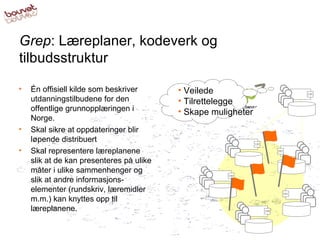 Grep : Læreplaner, kodeverk og tilbudsstruktur Én offisiell kilde som beskriver utdanningstilbudene for den offentlige grunnopplæringen i Norge.  Skal sikre at oppdateringer blir løpende distribuert Skal representere læreplanene slik at de kan presenteres på ulike måter i ulike sammenhenger og slik at andre informasjons-elementer (rundskriv, læremidler m.m.) kan knyttes opp til læreplanene. Veilede  Tilrettelegge Skape muligheter 