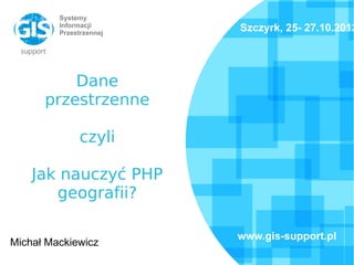 Systemy
Informacji
Przestrzennej
Dane
przestrzenne
czyli
Jak nauczyć PHP
geografii?
Michał Mackiewicz
Szczyrk, 25- 27.10.2013
www.gis-support.pl
 