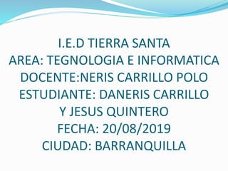 I.E.D TIERRA SANTA
AREA: TEGNOLOGIA E INFORMATICA
DOCENTE:NERIS CARRILLO POLO
ESTUDIANTE: DANERIS CARRILLO
Y JESUS QUINTERO
FECHA: 20/08/2019
CIUDAD: BARRANQUILLA
 