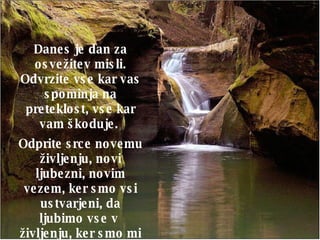 Danes je dan za osvežitev misli. Odvrzite vse kar vas spominja na preteklost, vse kar vam škoduje.  Odprite srce novemu življenju, novi ljubezni, novim vezem, ker smo vsi ustvarjeni, da ljubimo vse v  življenju, ker smo mi sami manifestacija ljubezni!   