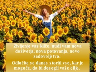 Življenje vas kli č e, nudi vam nova doživetja, nova potovanja, novo zadovoljstvo.  Odlo č ite se danes storiti vse, kar je mogo č e, da bi dosegli vaše cilje.  Verjemite v življenje, verjemite v sebe!  