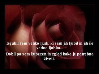 Izgubil sem veliko ljudi, ki sem jih ljubil in jih še vedno ljubim ... Dobil pa sem ljubezen in zgled kako je potrebno živeti .  