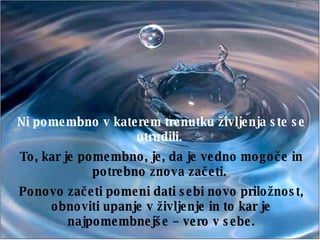Ni pomembno v katerem trenutku življenja ste se utrudili.  To, kar je pomembno, je, da je vedno mogoče in potrebno znova začeti.  Ponovo začeti pomeni dati sebi novo priložnost, obnoviti upanje v življenje in to kar je najpomembnejše – vero v sebe. 
