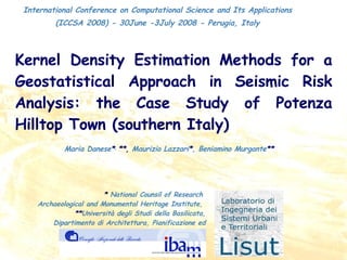 Kernel Density Estimation Methods for a Geostatistical Approach in Seismic Risk Analysis: the Case Study of Potenza Hilltop Town (southern Italy) Maria Danese * ,  **,   Maurizio Lazzari * ,   Beniamino Murgante **  International Conference on Computational Science and Its Applications (ICCSA 2008) - 30June -3July 2008 - Perugia, Italy *   National Counsil of Research  Archaeological and Monumental Heritage Institute,  ** Università degli Studi della Basilicata, Dipartimento di Architettura, Pianificazione ed Infrastrutture di Trasporto 