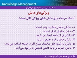 11
‫سيستم‬ ‫با‬ ‫آشنايي‬‫دانش‬ ‫مديريت‬ ‫هاي‬
‫مك‬‫است‬ ‫قائل‬ ‫ویژگی‬ ‫شش‬ ‫دانش‬ ‫برای‬ ‫درمات‬:
1-‫است؛‬ ‫بشر‬ ‫فعالیت‬ ‫حاصل‬ ‫دانش‬
2-‫است؛‬ ‫تفکر‬ ‫حاصل‬ ‫دانش‬
3-‫شود؛‬‫می‬ ‫ایجاد‬ ‫البداهه‬‫فی‬ ‫دانش‬
4-‫است؛‬ ‫جمعی‬ ‫خرد‬ ‫حاصل‬ ‫دانش‬
5-‫یاب‬‫می‬ ‫اشاعه‬ ‫جامعه‬ ‫افراد‬ ‫میان‬ ‫مختلف‬ ‫های‬‫شیوه‬ ‫به‬ ‫دانش‬‫د؛‬
6-‫وجود‬ ‫به‬ ‫قدیمی‬ ‫دانش‬ ‫پایه‬ ‫بر‬ ‫جدید‬ ‫دانش‬‫؛‬ ‫آید‬‫می‬
‫دانش‬ ‫های‬‫ویژگی‬
‫آن‬ ‫های‬‫ویژگی‬ ‫و‬ ‫تعریف‬ ،‫دانش‬ ‫اساسی‬ ‫مفاهیم‬
‫گردآورندگان‬:‫فر‬ ‫طاهریان‬ ،‫آخوندی‬ ،‫عادل‬ ‫ها‬‫خانم‬
 