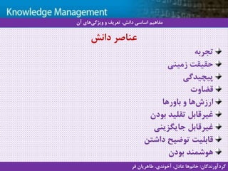 13
‫سيستم‬ ‫با‬ ‫آشنايي‬‫دانش‬ ‫مديريت‬ ‫هاي‬
‫تجربه‬
‫زمینی‬ ‫حقیقت‬
‫پیچیدگی‬
‫قضاوت‬
‫باورها‬ ‫و‬ ‫ها‬‫ارزش‬
‫بودن‬ ‫تقلید‬ ‫غیرقابل‬
‫جایگزینی‬ ‫غیرقابل‬
‫داشتن‬ ‫توضیح‬ ‫قابلیت‬
‫بودن‬ ‫هوشمند‬
‫دانش‬ ‫عناصر‬
‫آن‬ ‫های‬‫ویژگی‬ ‫و‬ ‫تعریف‬ ،‫دانش‬ ‫اساسی‬ ‫مفاهیم‬
‫گردآورندگان‬:‫فر‬ ‫طاهریان‬ ،‫آخوندی‬ ،‫عادل‬ ‫ها‬‫خانم‬
 