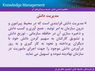 16
‫سيستم‬ ‫با‬ ‫آشنايي‬‫دانش‬ ‫مديريت‬ ‫هاي‬
‫مدیریت‬‫دانش‬‫فرایندی‬‫است‬‫که‬‫در‬‫محیط‬‫پیرامون‬‫و‬
‫درون‬‫سازمان‬‫به‬‫امر‬‫تولید‬،‫جمع‬‫آوری‬‫و‬‫کسب‬‫دانش‬
‫و‬‫ذخیره‬‫سازی‬‫آن‬‫در‬‫حافظه‬‫سازمانی‬،‫توزیع‬‫دانش‬
‫و‬‫تشویق‬‫کارکنان‬‫به‬‫سهیم‬‫کردن‬‫دانش‬‫خود‬‫با‬
‫دیگران‬‫پرداخته‬‫و‬‫نحوه‬‫به‬‫کار‬‫گیری‬‫و‬‫به‬‫روز‬
‫درآوردن‬‫دانش‬‫موجود‬‫را‬‫جهت‬‫اجرای‬‫ماموریت‬‫در‬
‫سازمان‬‫نهادینه‬‫نموده‬‫و‬‫تسهیل‬‫می‬‫نماید‬
‫دانش‬ ‫مدیریت‬
‫آن‬ ‫های‬‫ویژگی‬ ‫و‬ ‫تعریف‬ ،‫دانش‬ ‫اساسی‬ ‫مفاهیم‬
‫گردآورندگان‬:‫فر‬ ‫طاهریان‬ ،‫آخوندی‬ ،‫عادل‬ ‫ها‬‫خانم‬
 