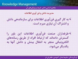 17
‫سيستم‬ ‫با‬ ‫آشنايي‬‫دانش‬ ‫مديريت‬ ‫هاي‬
‫به‬‫کار‬‫گیری‬‫آوری‬‫فن‬‫اطالعات‬‫برای‬‫سازماندهی‬‫دان‬‫ش‬
‫و‬‫اشتراک‬‫آن‬‫نیازی‬‫مبرم‬‫است‬.
‫طرفداران‬‫صنعت‬‫آوری‬‫فن‬‫اطالعات‬‫این‬‫باور‬‫را‬
‫گسترش‬‫اند‬‫داده‬‫که‬‫ارتباط‬‫افراد‬‫از‬‫طریق‬‫های‬‫رسانه‬
‫الکترونیکی‬‫منجر‬‫به‬‫انتقال‬‫بینش‬‫و‬‫دانش‬‫آنه‬‫ا‬‫به‬
‫یکدیگر‬‫شود‬‫می‬.
‫اطالعات‬ ‫آوری‬ ‫فن‬ ‫و‬ ‫دانش‬ ‫مدیریت‬
‫آن‬ ‫های‬‫ویژگی‬ ‫و‬ ‫تعریف‬ ،‫دانش‬ ‫اساسی‬ ‫مفاهیم‬
‫گردآورندگان‬:‫فر‬ ‫طاهریان‬ ،‫آخوندی‬ ،‫عادل‬ ‫ها‬‫خانم‬
 