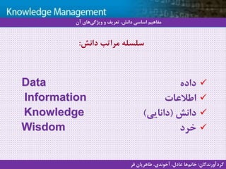 3
‫سيستم‬ ‫با‬ ‫آشنايي‬‫دانش‬ ‫مديريت‬ ‫هاي‬
‫داده‬Data
‫اطالعات‬Information
‫دانش‬(‫دانایی‬)Knowledge
‫خرد‬Wisdom
‫دانش‬ ‫مراتب‬ ‫سلسله‬:
‫آن‬ ‫های‬‫ویژگی‬ ‫و‬ ‫تعریف‬ ،‫دانش‬ ‫اساسی‬ ‫مفاهیم‬
‫گردآورندگان‬:‫فر‬ ‫طاهریان‬ ،‫آخوندی‬ ،‫عادل‬ ‫ها‬‫خانم‬
 