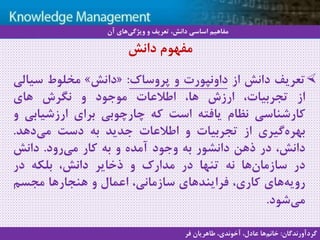 7
‫سيستم‬ ‫با‬ ‫آشنايي‬‫دانش‬ ‫مديريت‬ ‫هاي‬
‫تعریف‬‫دانش‬‫از‬‫داونپورت‬‫و‬‫پروساک‬:«‫دانش‬»‫مخلوط‬‫سیال‬‫ی‬
‫از‬،‫تجربیات‬‫ارزش‬،‫ها‬‫اطالعات‬‫موجود‬‫و‬‫نگرش‬‫های‬
‫کارشناسی‬‫نظام‬‫یافته‬‫است‬‫که‬‫چارچوبی‬‫برای‬‫ارزشیابی‬‫و‬
‫گیری‬‫بهره‬‫از‬‫تجربیات‬‫و‬‫اطالعات‬‫جدید‬‫به‬‫دست‬‫دهد‬‫می‬.
،‫دانش‬‫در‬‫ذهن‬‫دانشور‬‫به‬‫وجود‬‫آمده‬‫و‬‫به‬‫کار‬‫رود‬‫می‬.‫دانش‬
‫در‬‫ها‬‫سازمان‬‫نه‬‫تنها‬‫در‬‫مدارک‬‫و‬‫ذخایر‬،‫دانش‬‫بلکه‬‫در‬
‫های‬‫رویه‬،‫کاری‬‫فرایندهای‬،‫سازمانی‬‫اعمال‬‫و‬‫هنجارها‬‫مجسم‬
‫شود‬‫می‬.
‫دانش‬ ‫مفهوم‬
‫آن‬ ‫های‬‫ویژگی‬ ‫و‬ ‫تعریف‬ ،‫دانش‬ ‫اساسی‬ ‫مفاهیم‬
‫گردآورندگان‬:‫فر‬ ‫طاهریان‬ ،‫آخوندی‬ ،‫عادل‬ ‫ها‬‫خانم‬
 
