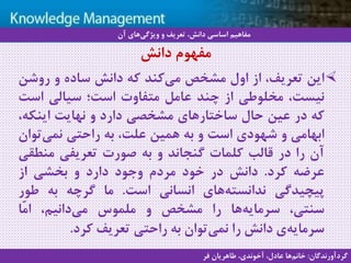 8
‫سيستم‬ ‫با‬ ‫آشنايي‬‫دانش‬ ‫مديريت‬ ‫هاي‬
‫این‬،‫تعریف‬‫از‬‫اول‬‫مشخص‬‫کند‬‫می‬‫که‬‫دانش‬‫ساده‬‫و‬‫روشن‬
،‫نیست‬‫مخلوطی‬‫از‬‫چند‬‫عامل‬‫متفاوت‬‫است؛‬‫سیالی‬‫است‬
‫که‬‫در‬‫عین‬‫حال‬‫ساختارهای‬‫مشخصی‬‫دارد‬‫و‬‫نهایت‬‫اینکه‬،
‫ابهامی‬‫و‬‫شهودی‬‫است‬‫و‬‫به‬‫همین‬،‫علت‬‫به‬‫راحتی‬‫تو‬‫نمی‬‫ان‬
‫آن‬‫را‬‫در‬‫قالب‬‫کلمات‬‫گنجاند‬‫و‬‫به‬‫صورت‬‫تعریفی‬‫منط‬‫قی‬
‫عرضه‬‫کرد‬.‫دانش‬‫در‬‫خود‬‫مردم‬‫وجود‬‫دارد‬‫و‬‫بخشی‬‫از‬
‫پیچیدگی‬‫های‬‫ندانسته‬‫انسانی‬‫است‬.‫ما‬‫گرچه‬‫به‬‫طور‬
،‫سنتی‬‫ها‬‫سرمایه‬‫را‬‫مشخص‬‫و‬‫ملموس‬،‫دانیم‬‫می‬‫ّا‬‫م‬‫ا‬
‫ی‬‫سرمایه‬‫دانش‬‫را‬‫توان‬‫نمی‬‫به‬‫راحتی‬‫تعریف‬‫کرد‬.
‫آن‬ ‫های‬‫ویژگی‬ ‫و‬ ‫تعریف‬ ،‫دانش‬ ‫اساسی‬ ‫مفاهیم‬
‫گردآورندگان‬:‫فر‬ ‫طاهریان‬ ،‫آخوندی‬ ،‫عادل‬ ‫ها‬‫خانم‬
‫دانش‬ ‫مفهوم‬
 