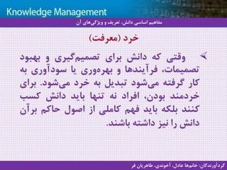 9
‫سيستم‬ ‫با‬ ‫آشنايي‬‫دانش‬ ‫مديريت‬ ‫هاي‬
‫وقتی‬‫که‬‫دانش‬‫برای‬‫گیری‬‫تصمیم‬‫و‬‫بهب‬‫ود‬
،‫تصمیمات‬‫فرآیندها‬‫و‬‫وری‬‫بهره‬‫یا‬‫سودآوری‬‫به‬
‫کار‬‫گرفته‬‫شود‬‫می‬‫تبدیل‬‫به‬‫خرد‬‫شود‬‫می‬.‫ب‬‫رای‬
‫خردمند‬،‫بودن‬‫افراد‬‫نه‬‫تنها‬‫باید‬‫دانش‬‫کسب‬
‫کنند‬‫بلکه‬‫باید‬‫فهم‬‫کاملی‬‫از‬‫اصول‬‫حاکم‬‫ب‬‫رآن‬
‫دانش‬‫را‬‫نیز‬‫داشته‬‫باشند‬.
‫خرد‬(‫معرفت‬)
‫آن‬ ‫های‬‫ویژگی‬ ‫و‬ ‫تعریف‬ ،‫دانش‬ ‫اساسی‬ ‫مفاهیم‬
‫گردآورندگان‬:‫فر‬ ‫طاهریان‬ ،‫آخوندی‬ ،‫عادل‬ ‫ها‬‫خانم‬
 