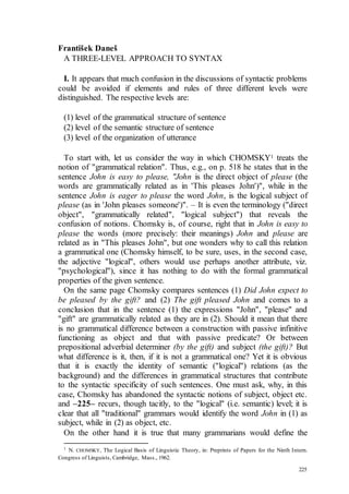 225
František Daneš
A THREE-LEVEL APPROACH TO SYNTAX
I. It appears that much confusion in the discussions of syntactic problems
could be avoided if elements and rules of three different levels were
distinguished. The respective levels are:
(1) level of the grammatical structure of sentence
(2) level of the semantic structure of sentence
(3) level of the organization of utterance
To start with, let us consider the way in which CHOMSKY1 treats the
notion of "grammatical relation". Thus, e.g., on p. 518 he states that in the
sentence John is easy to please, "John is the direct object of please (the
words are grammatically related as in 'This pleases John')", while in the
sentence John is eager to please the word John, is the logical subject of
please (as in 'John pleases someone')". – It is even the terminology ("direct
object", "grammatically related", "logical subject") that reveals the
confusion of notions. Chomsky is, of course, right that in John is easy to
please the words (more precisely: their meanings) John and please are
related as in "This pleases John", but one wonders why to call this relation
a grammatical one (Chomsky himself, to be sure, uses, in the second case,
the adjective "logical", others would use perhaps another attribute, viz.
"psychological"), since it has nothing to do with the formal grammatical
properties of the given sentence.
On the same page Chomsky compares sentences (1) Did John expect to
be pleased by the gift? and (2) The gift pleased John and comes to a
conclusion that in the sentence (1) the expressions "John", "please" and
"gift" are grammatically related as they are in (2). Should it mean that there
is no grammatical difference between a construction with passive infinitive
functioning as object and that with passive predicate? Or between
prepositional adverbial determiner (by the gift) and subject (the gift)? But
what difference is it, then, if it is not a grammatical one? Yet it is obvious
that it is exactly the identity of semantic ("logical") relations (as the
background) and the differences in grammatical structures that contribute
to the syntactic specificity of such sentences. One must ask, why, in this
case, Chomsky has abandoned the syntactic notions of subject, object etc.
and –225– recurs, though tacitly, to the "logical" (i.e. semantic) level; it is
clear that all "traditional" grammars would identify the word John in (1) as
subject, while in (2) as object, etc.
On the other hand it is true that many grammarians would define the
1
N. CHOMSKY, The Logical Basis of Linguistic Theory, in: Preprints of Papers for the Ninth Intern.
Congress of Linguists, Cambridge, Mass., 1962.
 