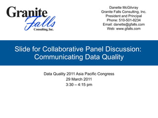 Slide for Collaborative Panel Discussion:  Communicating Data Quality Data Quality 2011 Asia Pacific Congress 29 March 2011 3:30 – 4:15 pm Danette McGilvray Granite Falls Consulting, Inc. President and Principal Phone: 510-501-8234 Email: danette@gfalls.com Web: www.gfalls.com 