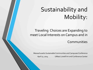 Sustainability	
  and	
  
Mobility:	
  
	
  
Traveling	
  	
  Choices	
  are	
  Expanding	
  to	
  
meet	
  Local	
  Interests	
  on	
  Campus	
  and	
  in	
  
Communities	
  
	
  
	
  
	
  
Massachusetts	
  Sustainable	
  Communities	
  and	
  Campuses	
  Conference	
  
April	
  17,	
  2014 	
  	
  	
  	
  	
  	
  	
  	
  	
  	
  UMass	
  Lowell	
  Inn	
  and	
  Conference	
  Center	
  
 