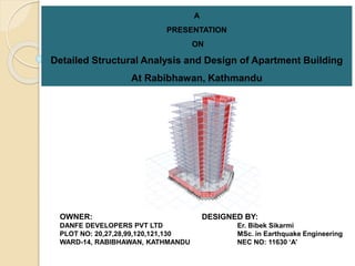 A
PRESENTATION
ON
Detailed Structural Analysis and Design of Apartment Building
At Rabibhawan, Kathmandu
OWNER: DESIGNED BY:
DANFE DEVELOPERS PVT LTD Er. Bibek Sikarmi
PLOT NO: 20,27,28,99,120,121,130 MSc. in Earthquake Engineering
WARD-14, RABIBHAWAN, KATHMANDU NEC NO: 11630 ‘A’
 