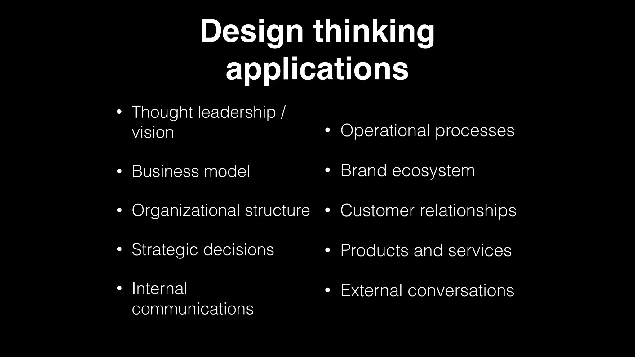 Design thinking
applications
• Thought leadership /
vision
• Business model
• Organizational structure
• Strategic decisions
• Internal
communications
• Operational processes
• Brand ecosystem
• Customer relationships
• Products and services
• External conversations
 