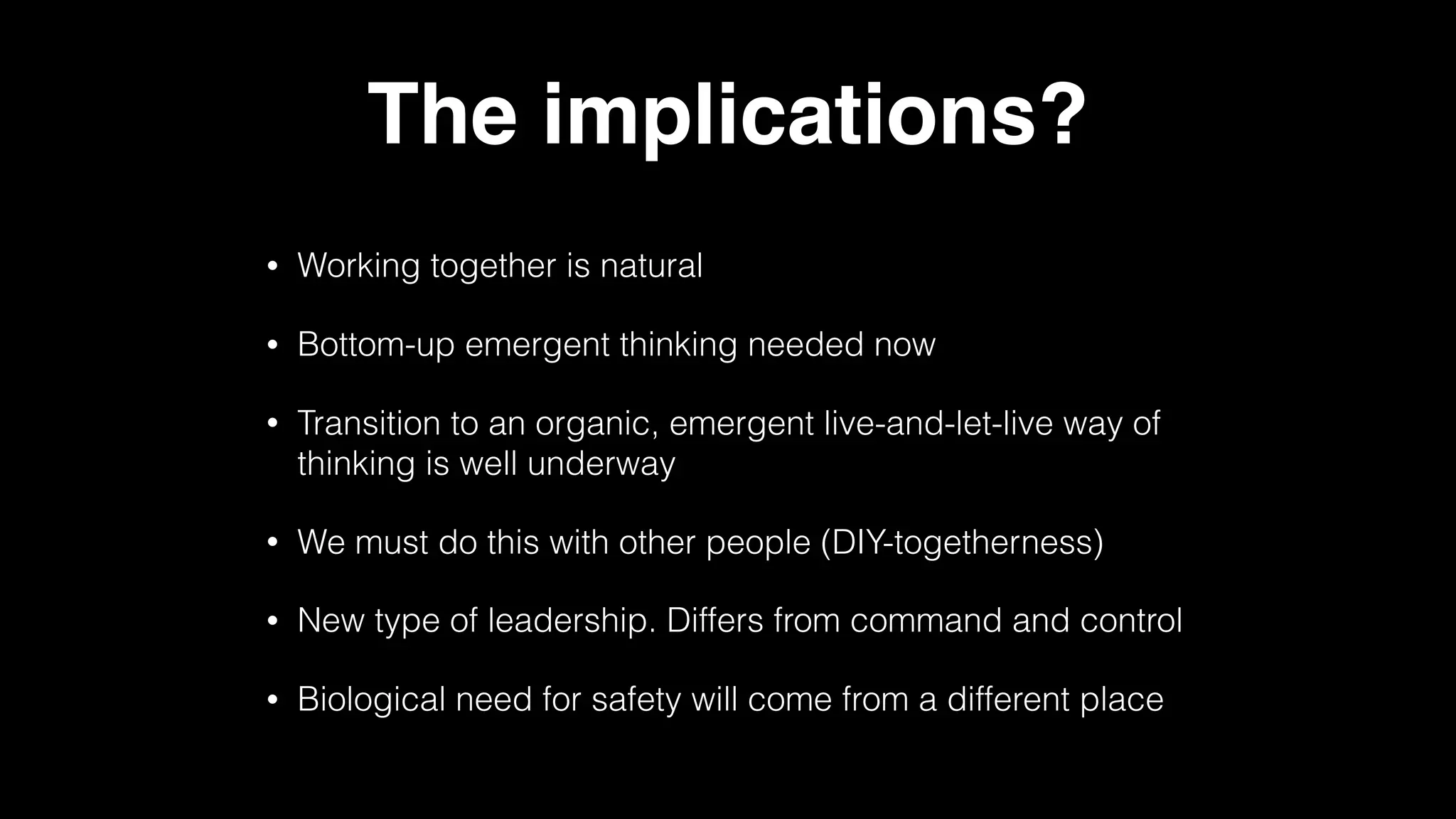 The implications?
• Working together is natural
• Bottom-up emergent thinking needed now
• Transition to an organic, emergent live-and-let-live way of
thinking is well underway
• We must do this with other people (DIY-togetherness)
• New type of leadership. Differs from command and control
• Biological need for safety will come from a different place
 