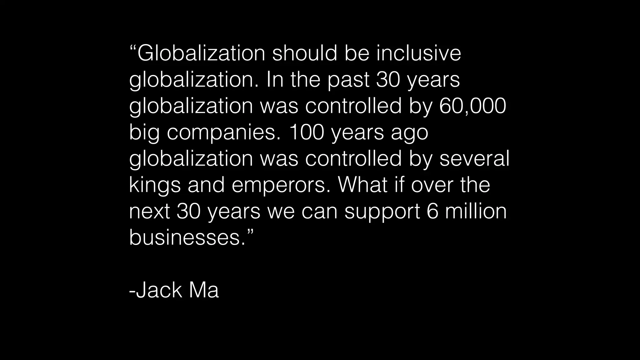 “Globalization should be inclusive
globalization. In the past 30 years
globalization was controlled by 60,000
big companies. 100 years ago
globalization was controlled by several
kings and emperors. What if over the
next 30 years we can support 6 million
businesses.”
-Jack Ma
 