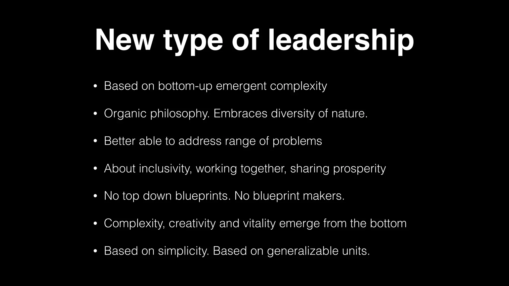 New type of leadership
• Based on bottom-up emergent complexity
• Organic philosophy. Embraces diversity of nature.
• Better able to address range of problems
• About inclusivity, working together, sharing prosperity
• No top down blueprints. No blueprint makers.
• Complexity, creativity and vitality emerge from the bottom
• Based on simplicity. Based on generalizable units.
 