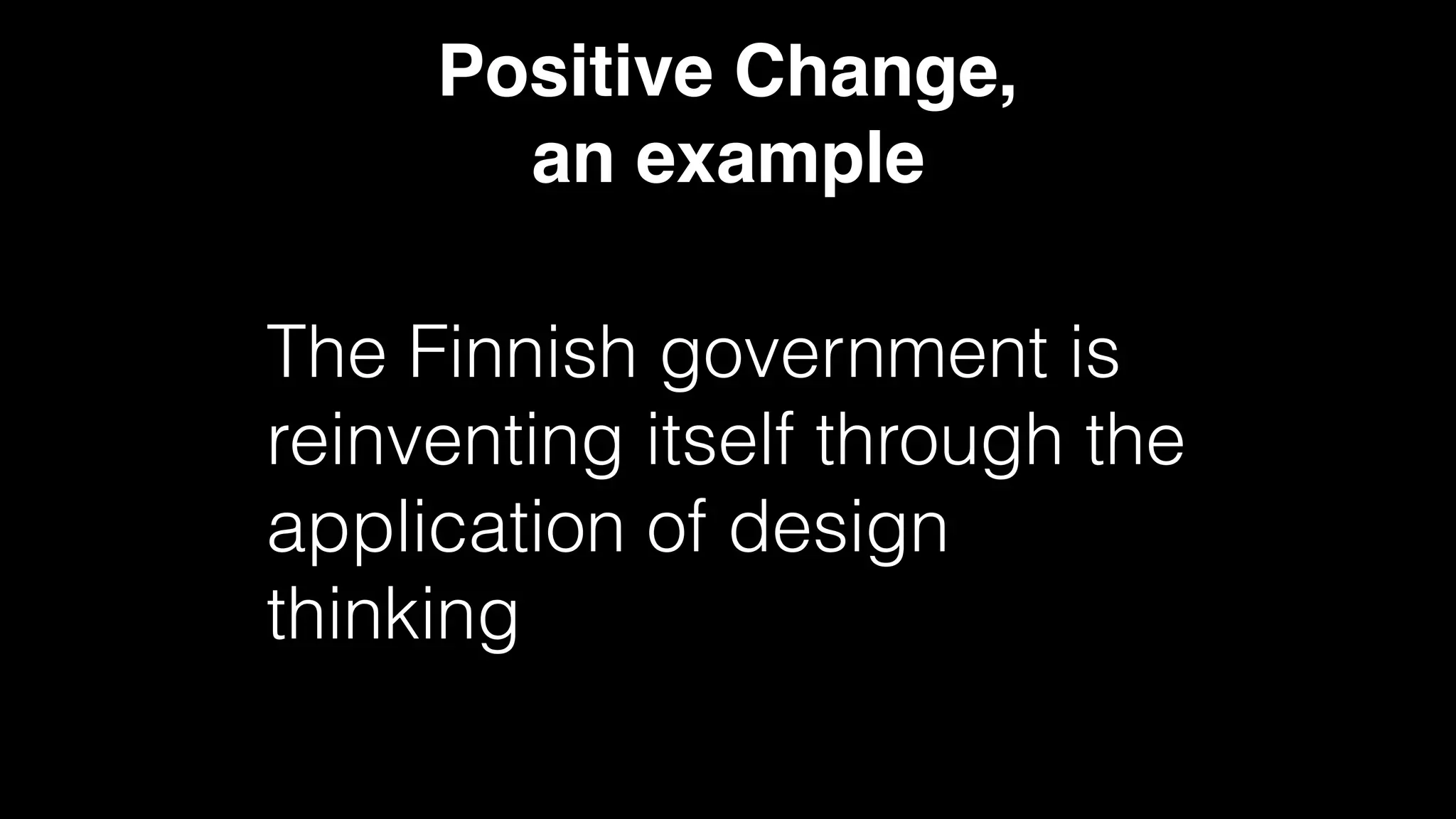 Positive Change,
an example
The Finnish government is
reinventing itself through the
application of design
thinking
 
