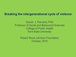 Breaking the intergenerational cycle of violence Daniel  J. Flannery, PhD Professor of Social and Behavioral Sciences College of Public Health Kent State University Robert Wood Johnson Foundation October, 2010 