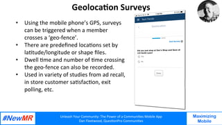 Unleash	Your	Community:	The	Power	of	a	Communi7es	Mobile	App	
Dan	Fleetwood,	Ques7onPro	Communi7es	
	
	
Maximizing
Mobile
Geoloca7on	Surveys		
•  Using	the	mobile	phone’s	GPS,	surveys	
can	be	triggered	when	a	member		
crosses	a	‘geo-fence’.			
•  There	are	predeﬁned	loca7ons	set	by	
la7tude/longitude	or	shape	ﬁles.		
•  Dwell	7me	and	number	of	7me	crossing	
the	geo-fence	can	also	be	recorded.			
•  Used	in	variety	of	studies	from	ad	recall,	
in	store	customer	sa7sfac7on,	exit	
polling,	etc.		
	
	
 