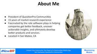 Unleash	Your	Community:	The	Power	of	a	Communi7es	Mobile	App	
Dan	Fleetwood,	Ques7onPro	Communi7es	
	
	
Maximizing
Mobile
About	Me	
	
●  President	of	Ques7onPro	Communi7es	
●  15	years	of	market	research	experience		
●  Fascinated	by	the	role	soGware	plays	in	helping	
companies	get	beIer	feedback,	uncover	
ac7onable	insights,	and	ul7mately	develop	
beIer	products	and	services.		
●  Located	in	San	Mateo,	CA		
 