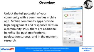 Unleash	Your	Community:	The	Power	of	a	Communi7es	Mobile	App	
Dan	Fleetwood,	Ques7onPro	Communi7es	
	
	
Maximizing
Mobile
Overview	
Unlock	the	full	poten7al	of	your	
community	with	a	communi7es	mobile	
app.	Mobile	community	apps	provide	
high	engagement	and	responses	rates	in	
a	community.	Plus,	there	are	addi7onal	
beneﬁts	like	push	no7ﬁca7ons,	
geoloca7on	surveys,	and	in	the	moment	
research.		
 