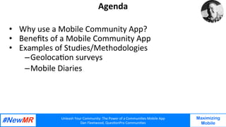 Unleash	Your	Community:	The	Power	of	a	Communi7es	Mobile	App	
Dan	Fleetwood,	Ques7onPro	Communi7es	
	
	
Maximizing
Mobile
Agenda	
•  Why	use	a	Mobile	Community	App?		
•  Beneﬁts	of	a	Mobile	Community	App	
•  Examples	of	Studies/Methodologies		
– Geoloca7on	surveys		
– Mobile	Diaries		
 