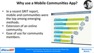 Unleash	Your	Community:	The	Power	of	a	Communi7es	Mobile	App	
Dan	Fleetwood,	Ques7onPro	Communi7es	
	
	
Maximizing
Mobile
Why	use	a	Mobile	Communi7es	App?	
•  In	a	recent	GRIT	report,	
mobile	and	communi7es	were	
the	top	among	emerging	
methods.	
•  Extension	of	an	online	
community.		
•  Ease	of	use	for	community	
members.		
	
	
	
 