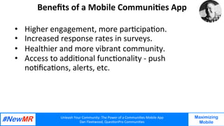 Unleash	Your	Community:	The	Power	of	a	Communi7es	Mobile	App	
Dan	Fleetwood,	Ques7onPro	Communi7es	
	
	
Maximizing
Mobile
Beneﬁts	of	a	Mobile	Communi7es	App	
•  Higher	engagement,	more	par7cipa7on.			
•  Increased	response	rates	in	surveys.		
•  Healthier	and	more	vibrant	community.		
•  Access	to	addi7onal	func7onality	-	push	
no7ﬁca7ons,	alerts,	etc.	
				
	
 
