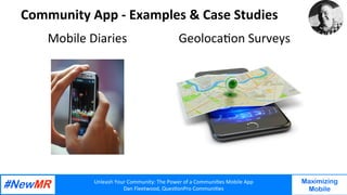 Unleash	Your	Community:	The	Power	of	a	Communi7es	Mobile	App	
Dan	Fleetwood,	Ques7onPro	Communi7es	
	
	
Maximizing
Mobile
Community	App	-	Examples	&	Case	Studies			
Mobile	Diaries		
	
	
	
Geoloca7on	Surveys			
	
	
	
 