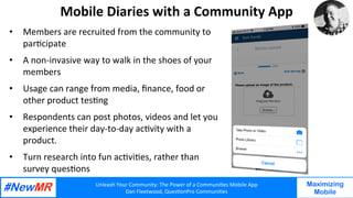 Unleash	Your	Community:	The	Power	of	a	Communi7es	Mobile	App	
Dan	Fleetwood,	Ques7onPro	Communi7es	
	
	
Maximizing
Mobile
Mobile	Diaries	with	a	Community	App	
•  Members	are	recruited	from	the	community	to	
par7cipate		
•  A	non-invasive	way	to	walk	in	the	shoes	of	your	
members	
•  Usage	can	range	from	media,	ﬁnance,	food	or	
other	product	tes7ng	
•  Respondents	can	post	photos,	videos	and	let	you	
experience	their	day-to-day	ac7vity	with	a	
product.		
•  Turn	research	into	fun	ac7vi7es,	rather	than	
survey	ques7ons		
	
 