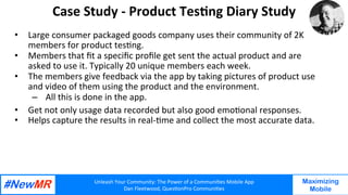 Unleash	Your	Community:	The	Power	of	a	Communi7es	Mobile	App	
Dan	Fleetwood,	Ques7onPro	Communi7es	
	
	
Maximizing
Mobile
Case	Study	-	Product	Tes7ng	Diary	Study	
•  Large	consumer	packaged	goods	company	uses	their	community	of	2K	
members	for	product	tes7ng.	
•  Members	that	ﬁt	a	speciﬁc	proﬁle	get	sent	the	actual	product	and	are	
asked	to	use	it.	Typically	20	unique	members	each	week.		
•  The	members	give	feedback	via	the	app	by	taking	pictures	of	product	use	
and	video	of	them	using	the	product	and	the	environment.		
–  All	this	is	done	in	the	app.		
•  Get	not	only	usage	data	recorded	but	also	good	emo7onal	responses.		
•  Helps	capture	the	results	in	real-7me	and	collect	the	most	accurate	data.	
	
 
