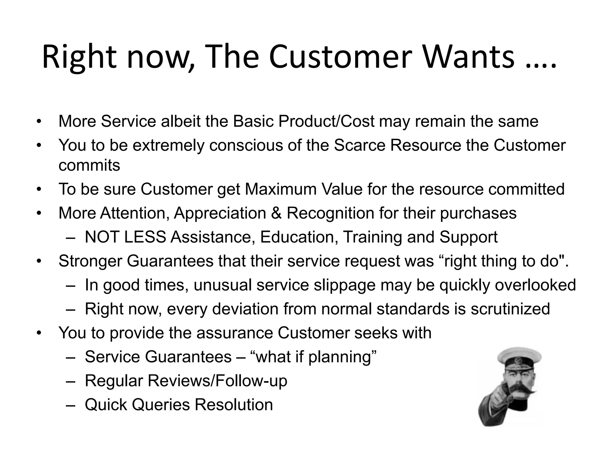Right now, The Customer Wants ….
• More Service albeit the Basic Product/Cost may remain the same
• You to be extremely conscious of the Scarce Resource the Customer
  commits
• To be sure Customer get Maximum Value for the resource committed
• More Attention, Appreciation & Recognition for their purchases
   – NOT LESS Assistance, Education, Training and Support
• Stronger Guarantees that their service request was “right thing to do".
   – In good times, unusual service slippage may be quickly overlooked
   – Right now, every deviation from normal standards is scrutinized
• You to provide the assurance Customer seeks with
   – Service Guarantees – “what if planning”
   – Regular Reviews/Follow-up
   – Quick Queries Resolution
 