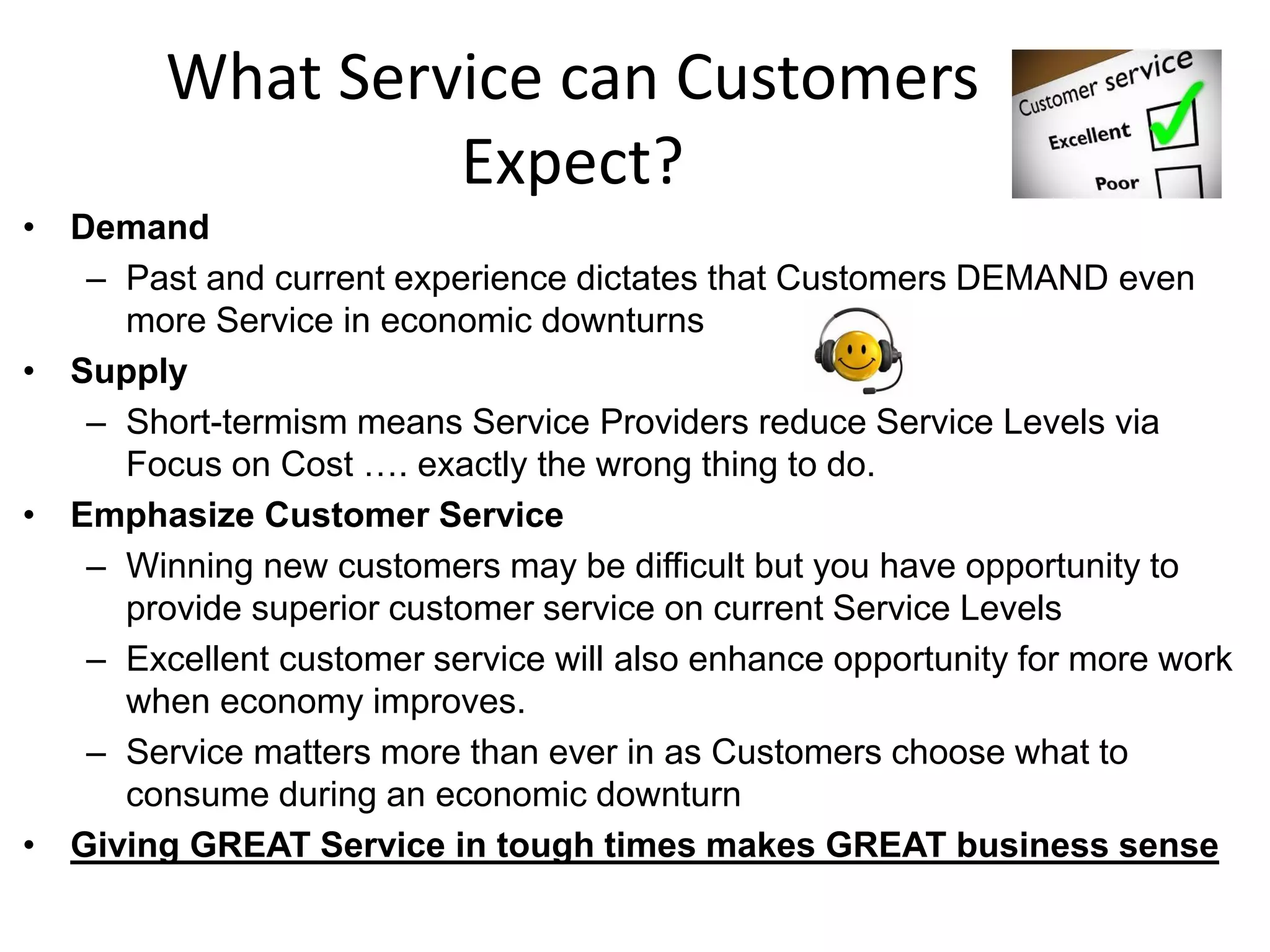 What Service can Customers
                 Expect?
• Demand
   – Past and current experience dictates that Customers DEMAND even
     more Service in economic downturns
• Supply
   – Short-termism means Service Providers reduce Service Levels via
     Focus on Cost …. exactly the wrong thing to do.
• Emphasize Customer Service
   – Winning new customers may be difficult but you have opportunity to
     provide superior customer service on current Service Levels
   – Excellent customer service will also enhance opportunity for more work
     when economy improves.
   – Service matters more than ever in as Customers choose what to
     consume during an economic downturn
• Giving GREAT Service in tough times makes GREAT business sense
 