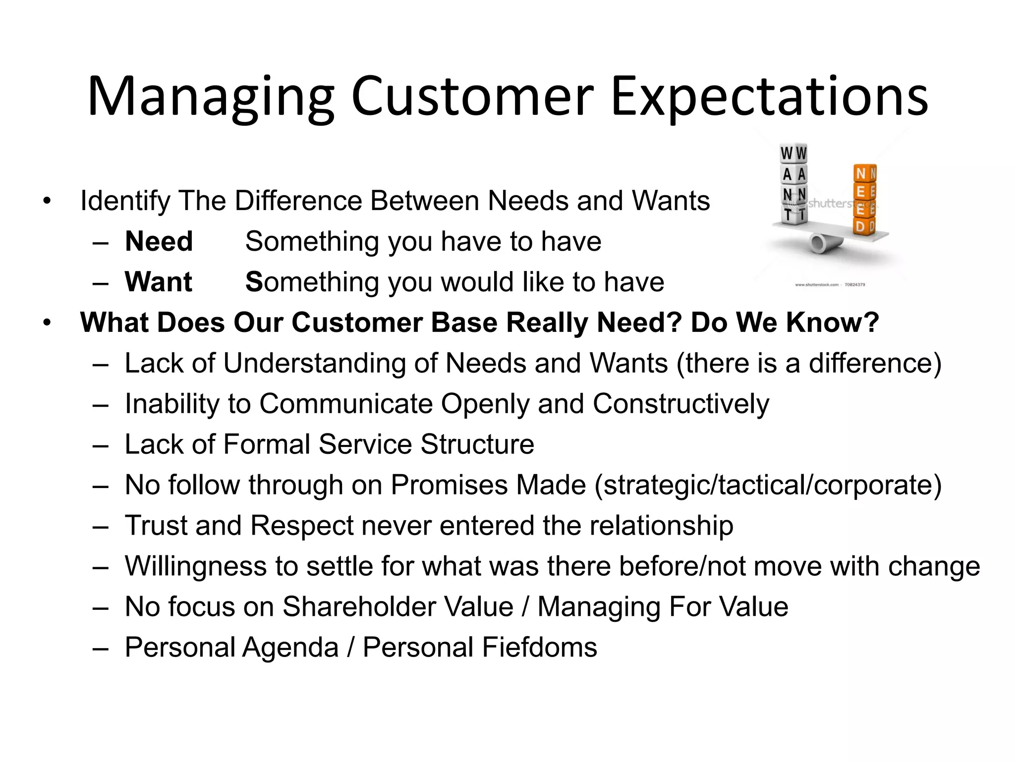 Managing Customer Expectations
• Identify The Difference Between Needs and Wants
   – Need        Something you have to have
   – Want        Something you would like to have
• What Does Our Customer Base Really Need? Do We Know?
   – Lack of Understanding of Needs and Wants (there is a difference)
   – Inability to Communicate Openly and Constructively
   – Lack of Formal Service Structure
   – No follow through on Promises Made (strategic/tactical/corporate)
   – Trust and Respect never entered the relationship
   – Willingness to settle for what was there before/not move with change
   – No focus on Shareholder Value / Managing For Value
   – Personal Agenda / Personal Fiefdoms
 