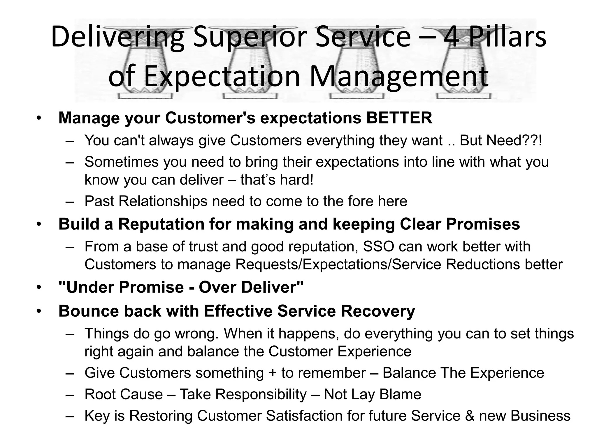 Delivering Superior Service – 4 Pillars
     of Expectation Management
• Manage your Customer's expectations BETTER
   – You can't always give Customers everything they want .. But Need??!
   – Sometimes you need to bring their expectations into line with what you
     know you can deliver – that’s hard!
   – Past Relationships need to come to the fore here
• Build a Reputation for making and keeping Clear Promises
   – From a base of trust and good reputation, SSO can work better with
     Customers to manage Requests/Expectations/Service Reductions better
• "Under Promise - Over Deliver"
• Bounce back with Effective Service Recovery
   – Things do go wrong. When it happens, do everything you can to set things
     right again and balance the Customer Experience
   – Give Customers something + to remember – Balance The Experience
   – Root Cause – Take Responsibility – Not Lay Blame
   – Key is Restoring Customer Satisfaction for future Service & new Business
 
