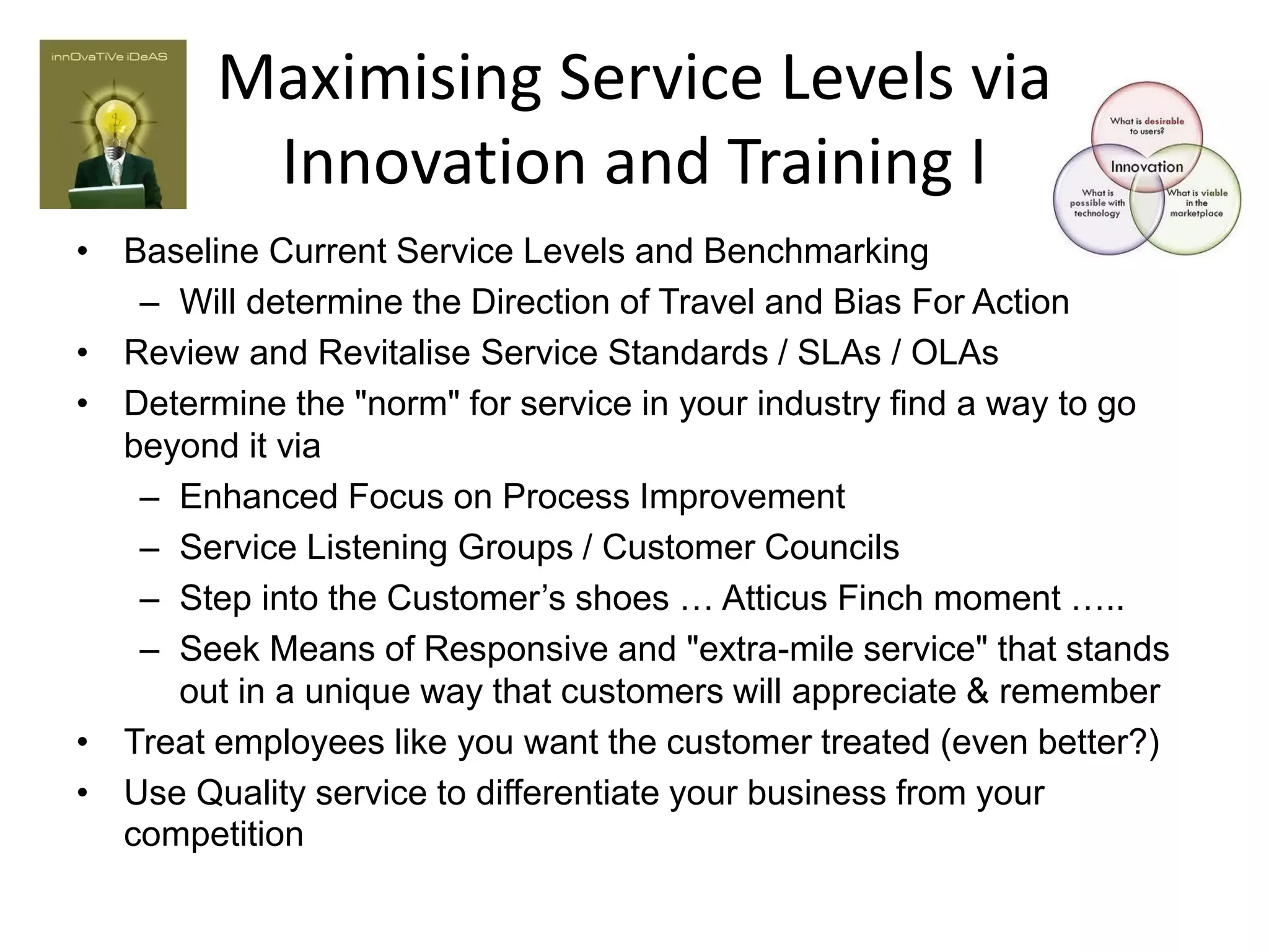 Maximising Service Levels via
         Innovation and Training I
• Baseline Current Service Levels and Benchmarking
   – Will determine the Direction of Travel and Bias For Action
• Review and Revitalise Service Standards / SLAs / OLAs
• Determine the "norm" for service in your industry find a way to go
  beyond it via
   – Enhanced Focus on Process Improvement
   – Service Listening Groups / Customer Councils
   – Step into the Customer’s shoes … Atticus Finch moment …..
   – Seek Means of Responsive and "extra-mile service" that stands
     out in a unique way that customers will appreciate & remember
• Treat employees like you want the customer treated (even better?)
• Use Quality service to differentiate your business from your
  competition
 