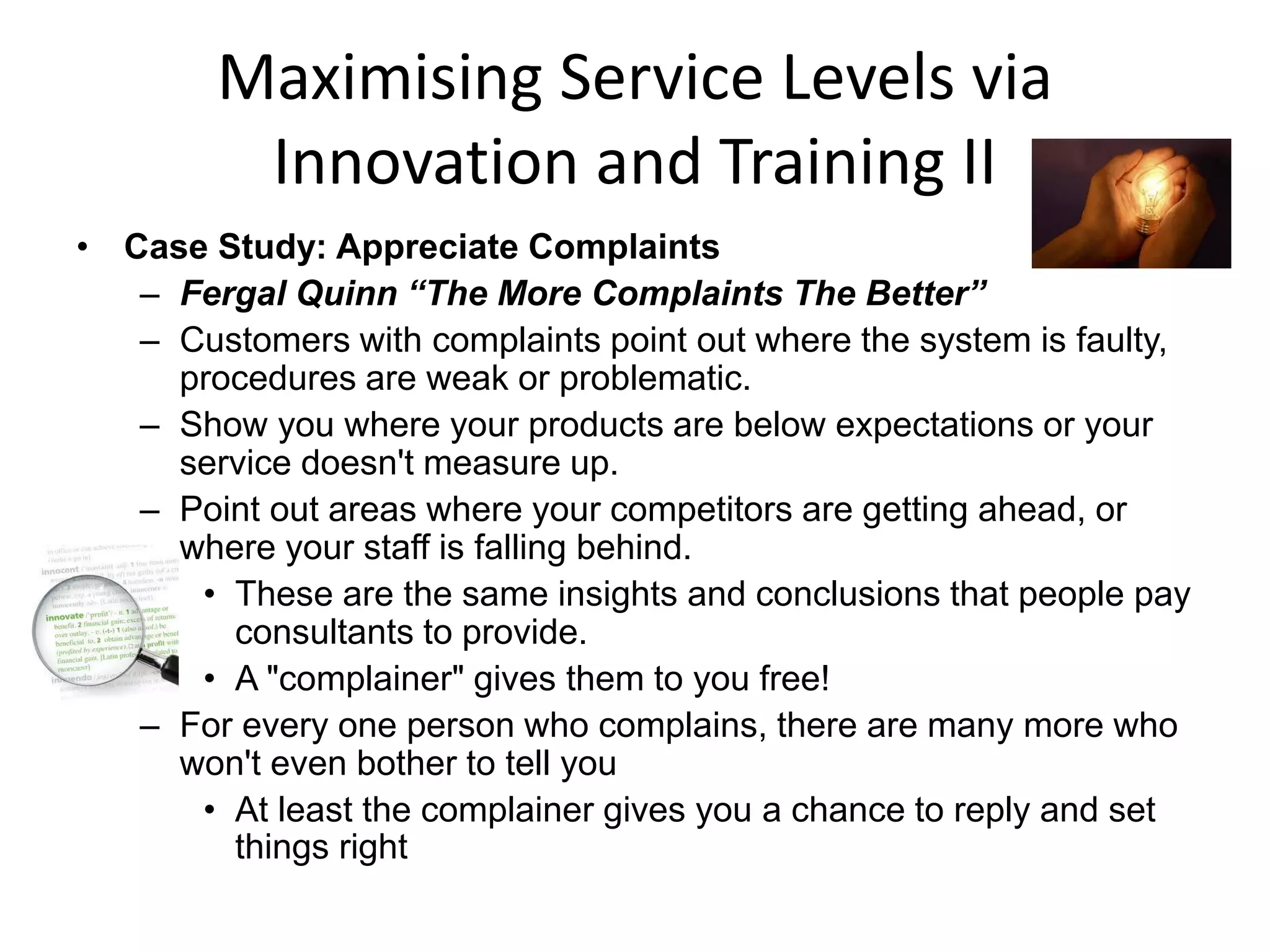 Maximising Service Levels via
         Innovation and Training II
• Case Study: Appreciate Complaints
   – Fergal Quinn “The More Complaints The Better”
   – Customers with complaints point out where the system is faulty,
     procedures are weak or problematic.
   – Show you where your products are below expectations or your
     service doesn't measure up.
   – Point out areas where your competitors are getting ahead, or
     where your staff is falling behind.
      • These are the same insights and conclusions that people pay
        consultants to provide.
      • A "complainer" gives them to you free!
   – For every one person who complains, there are many more who
     won't even bother to tell you
      • At least the complainer gives you a chance to reply and set
        things right
 