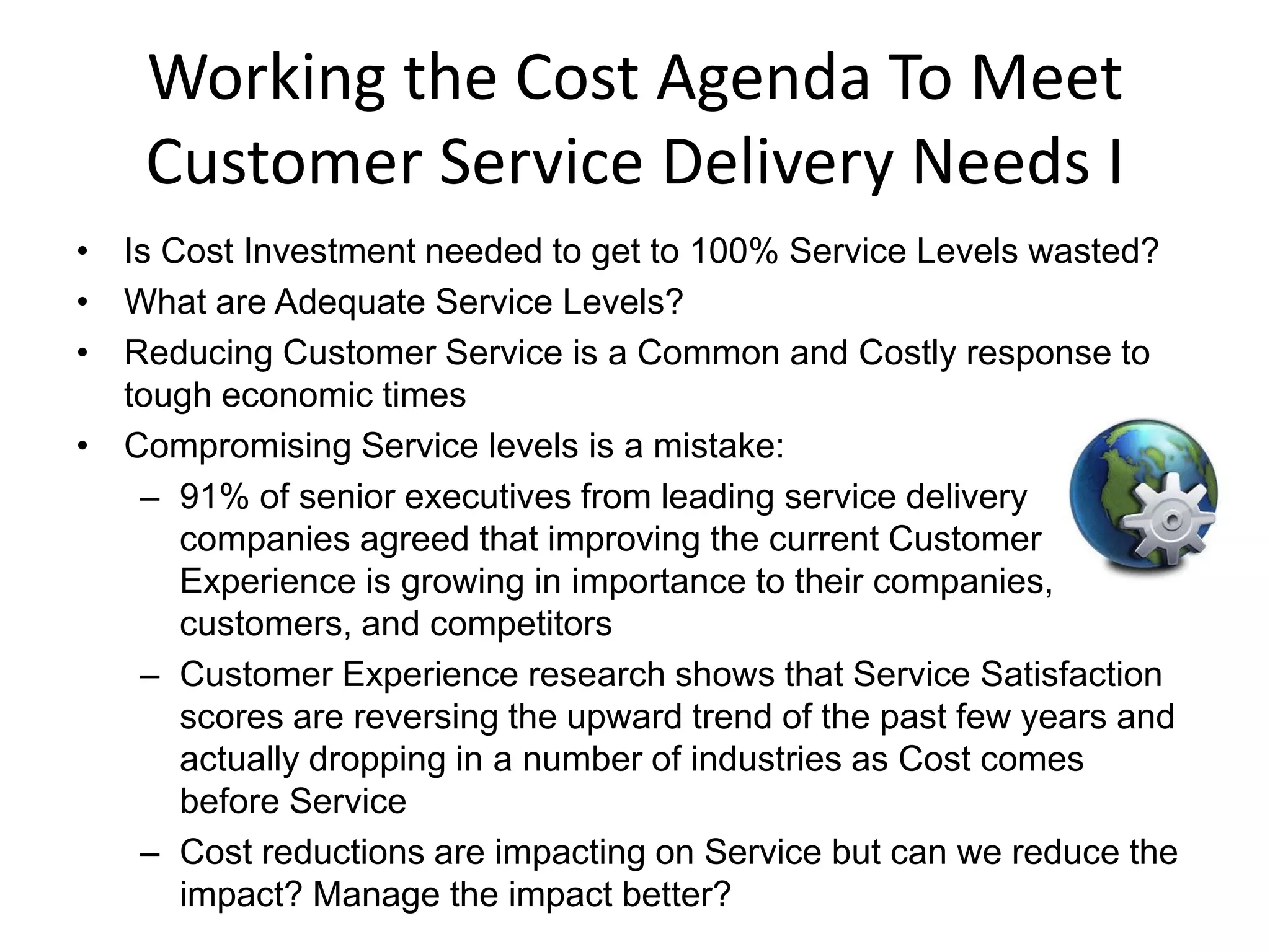 Working the Cost Agenda To Meet
    Customer Service Delivery Needs I
• Is Cost Investment needed to get to 100% Service Levels wasted?
• What are Adequate Service Levels?
• Reducing Customer Service is a Common and Costly response to
  tough economic times
• Compromising Service levels is a mistake:
   – 91% of senior executives from leading service delivery
      companies agreed that improving the current Customer
      Experience is growing in importance to their companies,
      customers, and competitors
   – Customer Experience research shows that Service Satisfaction
      scores are reversing the upward trend of the past few years and
      actually dropping in a number of industries as Cost comes
      before Service
   – Cost reductions are impacting on Service but can we reduce the
      impact? Manage the impact better?
 